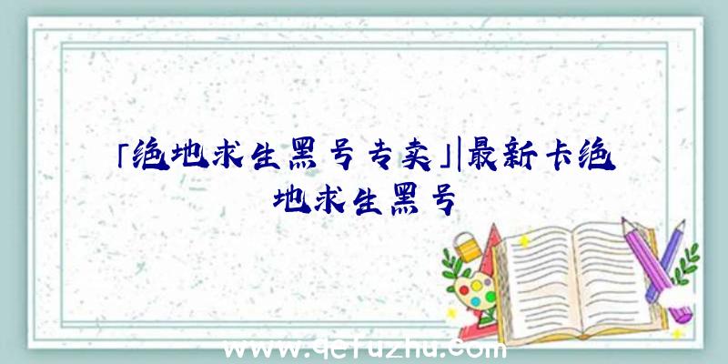 「绝地求生黑号专卖」|最新卡绝地求生黑号